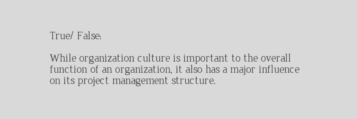 True/ False:
While organization culture is important to the overall
function of an organization, it also has a major influence
on its project management structure.