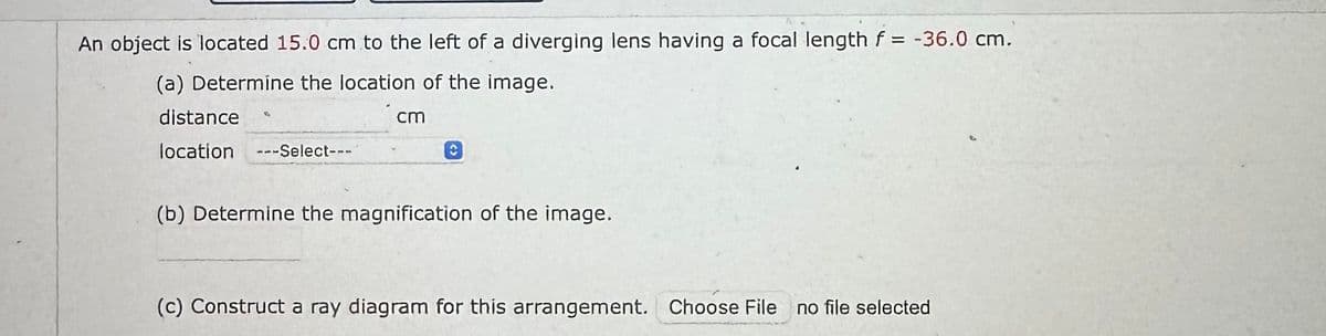 An object is located 15.0 cm to the left of a diverging lens having a focal length f = -36.0 cm.
(a) Determine the location of the image.
distance
location ---Select---
cm
(b) Determine the magnification of the image.
(c) Construct a ray diagram for this arrangement. Choose File
no file selected