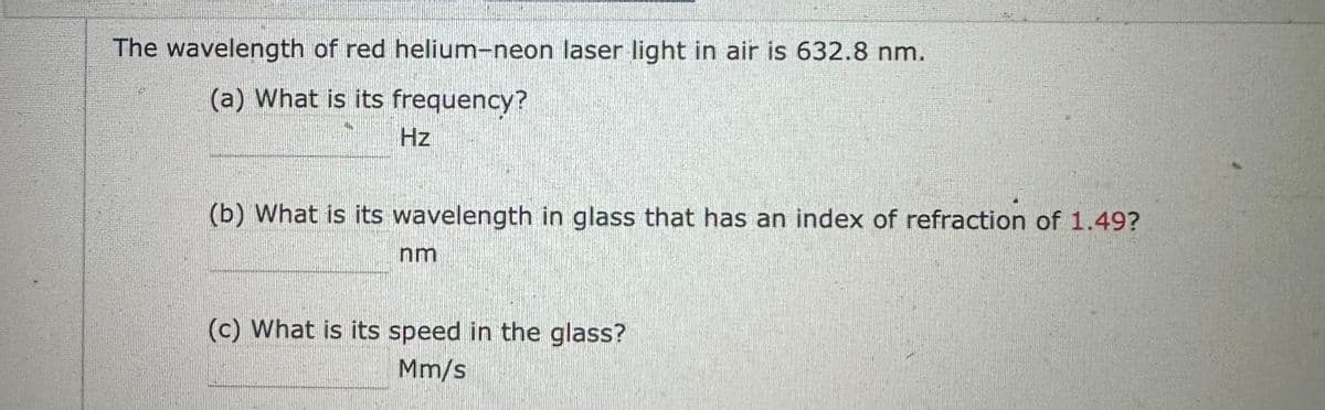 The wavelength of red helium-neon laser light in air is 632.8 nm.
(a) What is its frequency?
Hz
(b) What is its wavelength in glass that has an index of refraction of 1.49?
nm
(c) What is its speed in the glass?
Mm/s