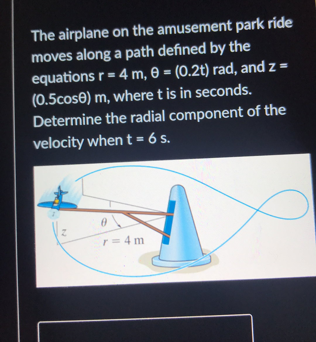 The airplane on the amusement park ride
moves along a path defined by the
equations r = 4 m, 0 = (0.2t) rad, and z =
(0.5cose) m, where t is in seconds.
Determine the radial component of the
velocity whent = 6 s.
r = 4 m
