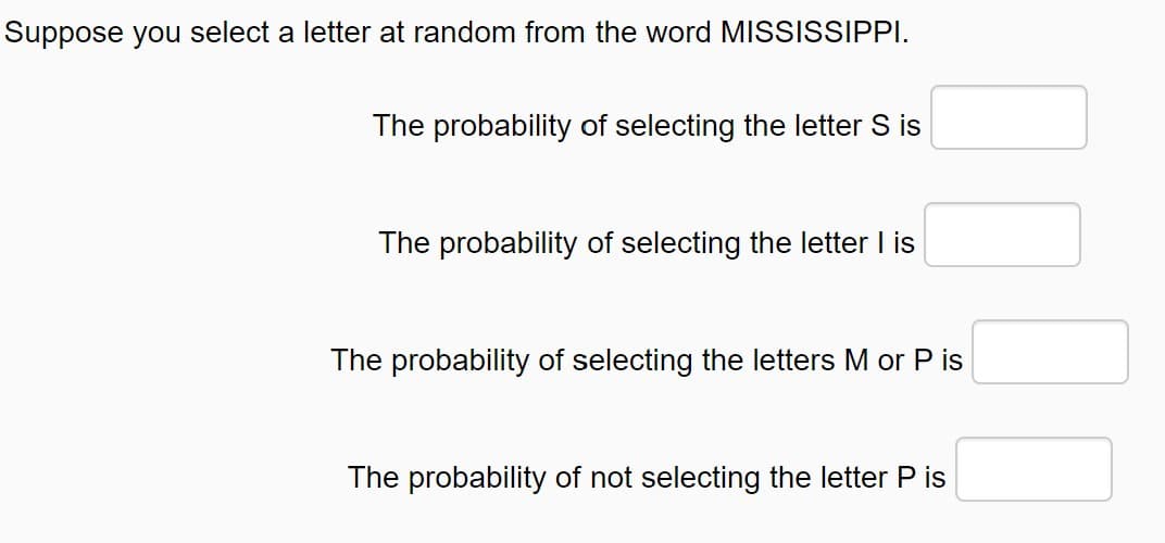 Suppose you select a letter at random from the word MISSISSIPPI.
The probability of selecting the letter S is
The probability of selecting the letter I is
The probability of selecting the letters M or P is
The probability of not selecting the letter P is
