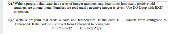 Q1/ Write a program that reads in a series of integer numbers, and determines how many positive odd
numbers are among them. Numbers are read until a negative integer is given. Use DO-Loop with EXIT
statement.
Q2/ Write a program that reads a code and temperature. If the code is 1, convert from centigrade to
Fahrenheit. If the code is 2, convert from Fahrenheit to centigrade
F= C*9/5+32
C=(F-32)*5/9

