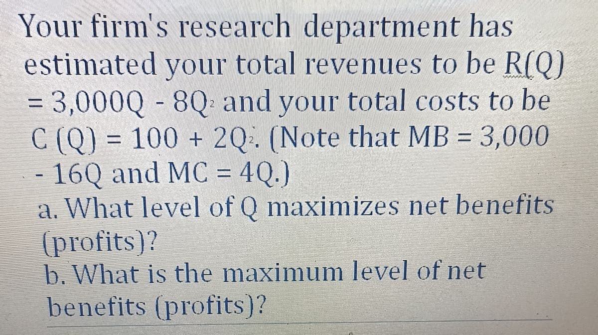 Your firm's research department has
estimated your total revenues to be R(Q)
= 3,000Q - 8Q and your total costs to be
C (Q) = 100 + 2Q2. (Note that MB = 3,000
16Q and MC = 4Q.)
a. What level of Q maximizes net benefits
(profits)?
b. What is the maximum level of net
benefits (profits)?