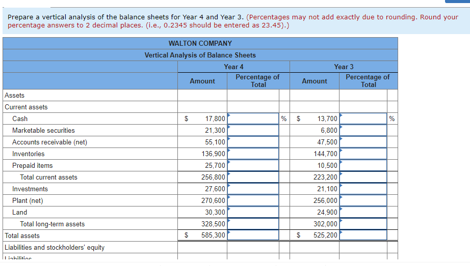 Prepare a vertical analysis of the balance sheets for Year 4 and Year 3. (Percentages may not add exactly due to rounding. Round your
percentage answers to 2 decimal places. (i.e., 0.2345 should be entered as 23.45).)
Assets
Current assets
Cash
Marketable securities
Accounts receivable (net)
Inventories
Prepaid items
Total current assets
Investments
Plant (net)
Land
Total long-term assets
Total assets
Liabilities and stockholders' equity
Lishilitinn
WALTON COMPANY
Vertical Analysis of Balance Sheets
Year 4
$
Amount
17,800
21,300
55,100
136,900
25,700
256,800
27,600
270,600
30,300
328,500
585,300
Percentage of
Total
% $
$
Amount
Year 3
13,700
6,800
47,500
144,700
10,500
223,200
21,100
256,000
24,900
302,000
525,200
Percentage of
Total
%