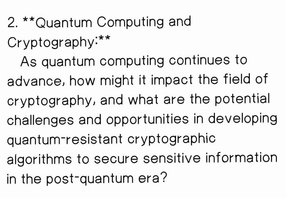2. **Quantum Computing and
Cryptography:"
As quantum computing continues to
advance, how might it impact the field of
cryptography, and what are the potential
challenges and opportunities in developing
quantum-resistant cryptographic
algorithms to secure sensitive information
in the post-quantum era?