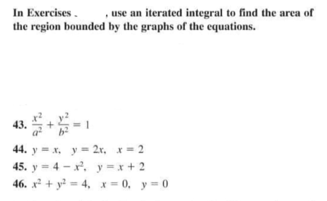 In Exercises.
, use an iterated integral to find the area of
the region bounded by the graphs of the equations.
43.
+
11
44. y = x, y =
2x, x = 2
45. y = 4x², y = x + 2
46. x² + y² = 4, x = 0, y = 0
