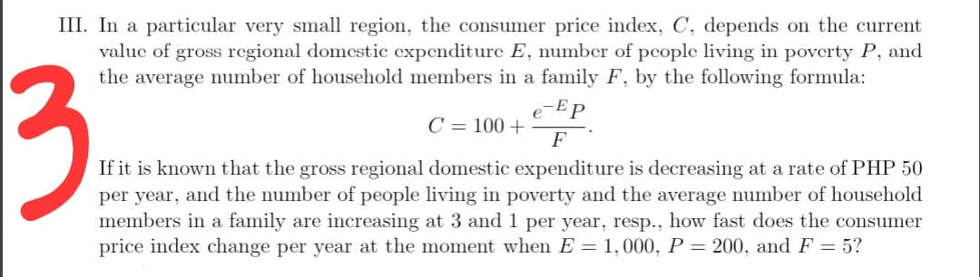 III. In a particular very small region, the consumer price index, C, depends on the current
valuc of gross regional domcstic expenditure E, number of people living in poverty P, and
the average number of household members in a family F, by the following formula:
3
e-Ep
C = 100 +
F
If it is known that the gross regional domestic expenditure is decreasing at a rate of PHP 50
per year, and the number of people living in poverty and the average number of household
members in a family are increasing at 3 and 1 per year, resp., how fast does the consumer
price index change per year at the moment when E = 1,000, P = 200, and F = 5?
