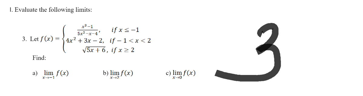 1. Evaluate the following limits:
x³-1
if x < -1
5x²-x-4
3. Let f(x): 4x² + 3x2, if-1<x<2
√5x + 6, if x ≥ 2
Find:
a) lim f(x)
b) lim f(x)
X-1
X→2
c) lim f(x)
x-0
3