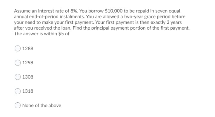 Assume an interest rate of 8%. You borrow $10,000 to be repaid in seven equal
annual end-of-period instalments. You are allowed a two-year grace period before
your need to make your first payment. Your first payment is then exactly 3 years
after you received the loan. Find the principal payment portion of the first payment.
The answer is within $5 of
1288
1298
1308
1318
O None of the above
