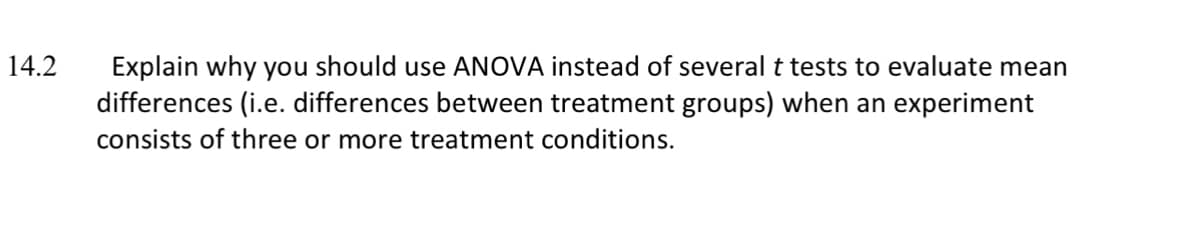14.2
Explain why you should use ANOVA instead of several t tests to evaluate mean
differences (i.e. differences between treatment groups) when an experiment
consists of three or more treatment conditions.
