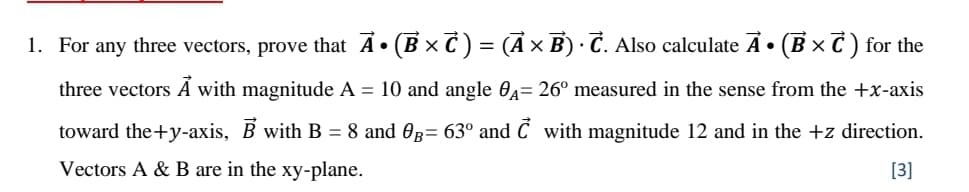 1. For any three vectors, prove that A• (B x C ) = (A × B) · C. Also calculate A • (B × C ) for the
three vectors Á with magnitude A = 10 and angle 04= 26° measured in the sense from the +x-axis
toward the+y-axis, B with B = 8 and 0g= 63° and Ć with magnitude 12 and in the +z direction.
Vectors A & B are in the xy-plane.
[3]
