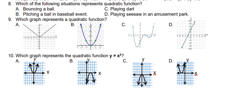 8. Which of the following situations represents quadratic function?
A. Bouncing a ball.
B. Pitching a ball in baseball event.
9. Which graph represents a quadratic function?
А.
C. Playing dart
D. Playing seesaw in an amusement park.
В.
С.
D.
10. Which graph represents the quadratic function y = x?
В.
A.
C.
y
D.
