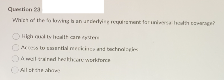 Question 23
Which of the following is an underlying requirement for universal health coverage?
High quality health care system
Access to essential medicines and technologies
A well-trained healthcare workforce
All of the above
