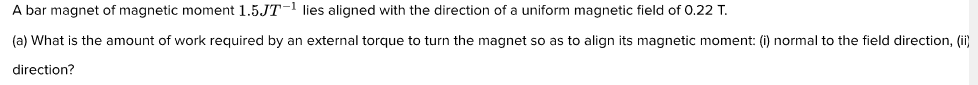 A bar magnet of magnetic moment 1.5JT-1 lies aligned with the direction of a uniform magnetic field of 0.22 T.
(a) What is the amount of work required by an external torque to turn the magnet so as to align its magnetic moment: (i) normal to the field direction, (ii)
direction?

