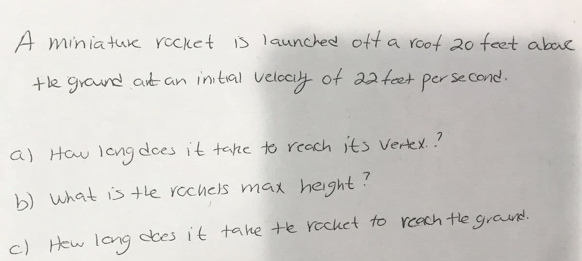 A miniature rocket is launched off a root 20 feet aboc
the ground art an initial velocity of 22 feet per second.
a) How long does it take to reach its vertex.?
b) what is the rochels max height?
c) How long does it take the rocket to reach the ground.