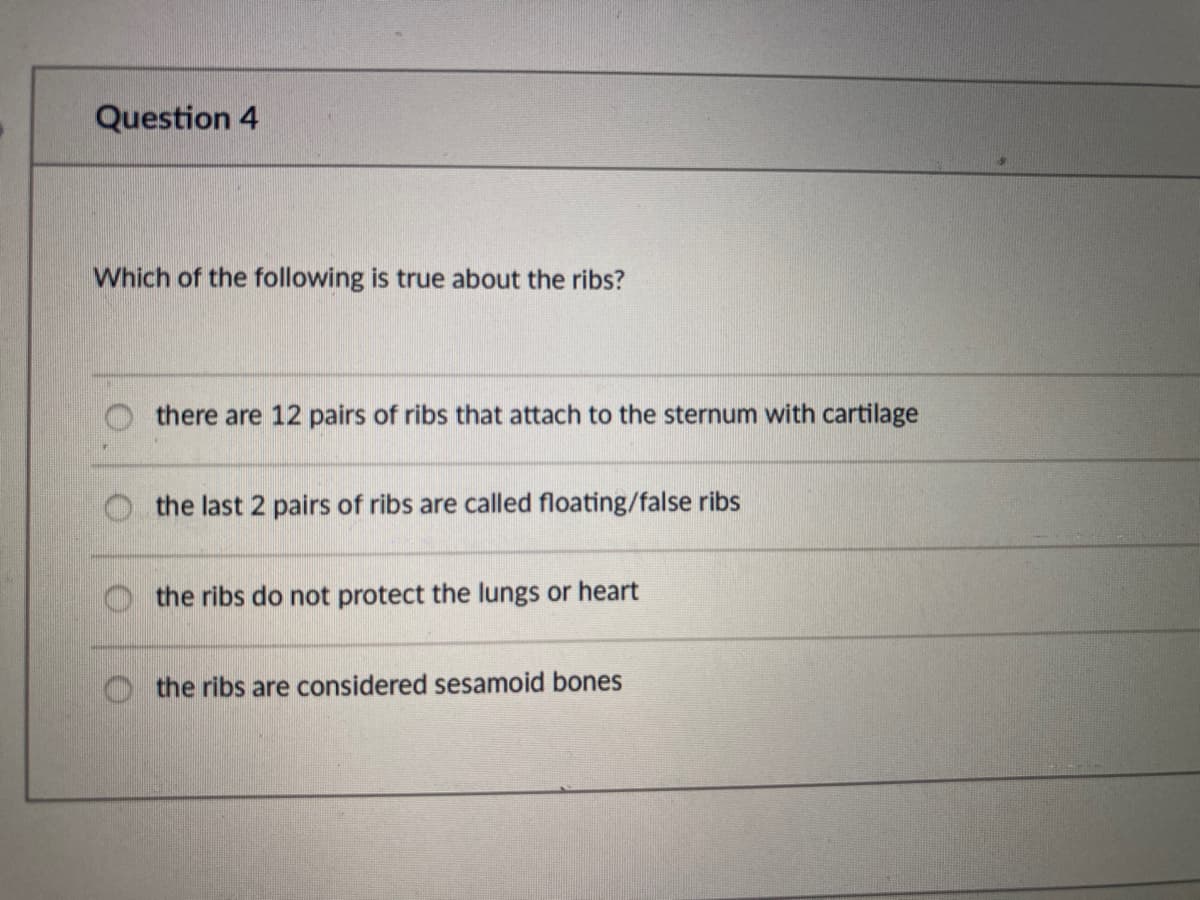Question 4
Which of the following is true about the ribs?
there are 12 pairs of ribs that attach to the sternum with cartilage
the last 2 pairs of ribs are called floating/false ribs
the ribs do not protect the lungs or heart
the ribs are considered sesamoid bones
