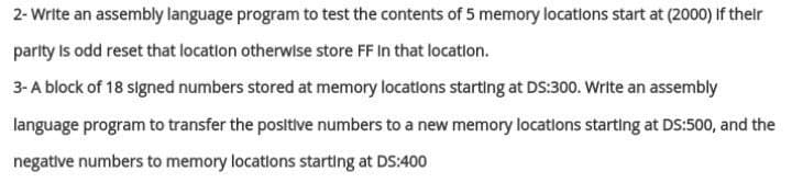 2- Write an assembly language program to test the contents of 5 memory locations start at (2000) if thelr
parlty Is odd reset that locatlon otherwise store FF In that locatlon.
3-A block of 18 signed numbers stored at memory locations starting at DS:300. Write an assembly
language program to transfer the positive numbers to a new memory locations starting at DS:500, and the
negative numbers to memory locations starting at DS:400

