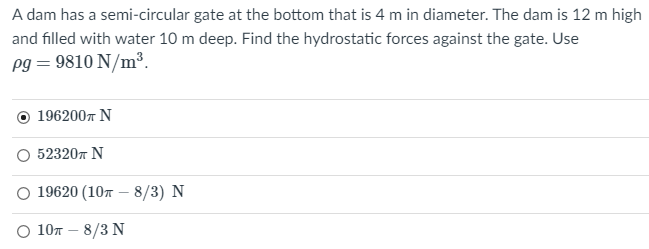 A dam has a semi-circular gate at the bottom that is 4 m in diameter. The dam is 12 m high
and filled with water 10 m deep. Find the hydrostatic forces against the gate. Use
pg = 9810 N/m³.
O 1962007 N
O 523207 N
0 19620 (10л — 8/3) N
о 1 0т - 8/3 N
