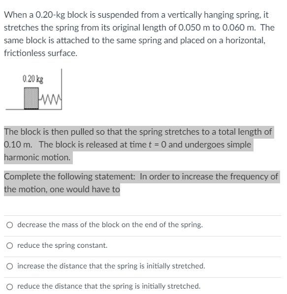 When a 0.20-kg block is suspended from a vertically hanging spring, it
stretches the spring from its original length of 0.050 m to 0.060 m. The
same block is attached to the same spring and placed on a horizontal,
frictionless surface.
0.20 kg
ww
The block is then pulled so that the spring stretches to a total length of
0.10 m. The block is released at time t = 0 and undergoes simple
harmonic motion.
Complete the following statement: In order to increase the frequency of
the motion, one would have to
O decrease the mass of the block on the end of the spring.
O reduce the spring constant.
O increase the distance that the spring is initially stretched.
O reduce the distance that the spring is initially stretched.
