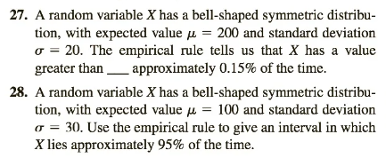 27. A random variable X has a bell-shaped symmetric distribu-
tion, with expected value = 200 and standard deviation
σ = 20. The empirical rule tells us that X has a value
greater than approximately 0.15% of the time.
28. A random variable X has a bell-shaped symmetric distribu-
tion, with expected value = 100 and standard deviation
ர
σ = 30. Use the empirical rule to give an interval in which
X lies approximately 95% of the time.