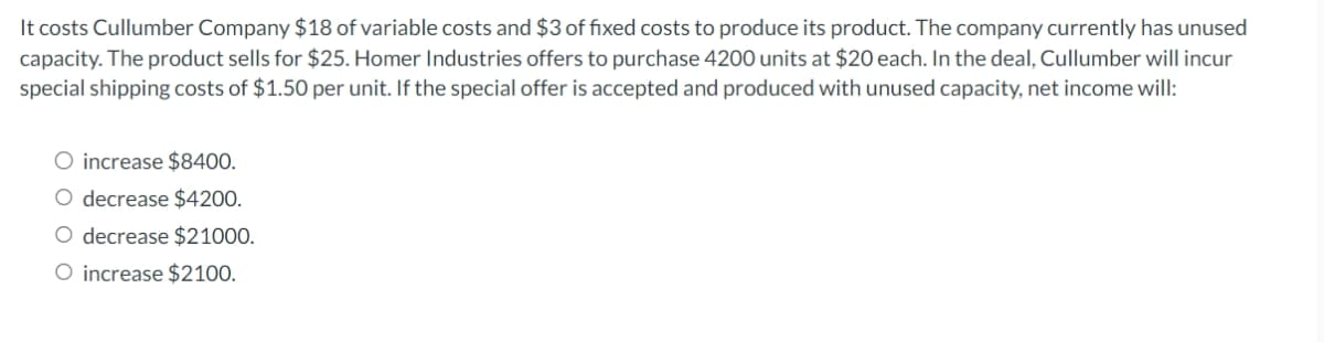 It costs Cullumber Company $18 of variable costs and $3 of fixed costs to produce its product. The company currently has unused
capacity. The product sells for $25. Homer Industries offers to purchase 4200 units at $20 each. In the deal, Cullumber will incur
special shipping costs of $1.50 per unit. If the special offer is accepted and produced with unused capacity, net income will:
O increase $8400.
O decrease $4200.
O decrease $21000.
O increase $2100.