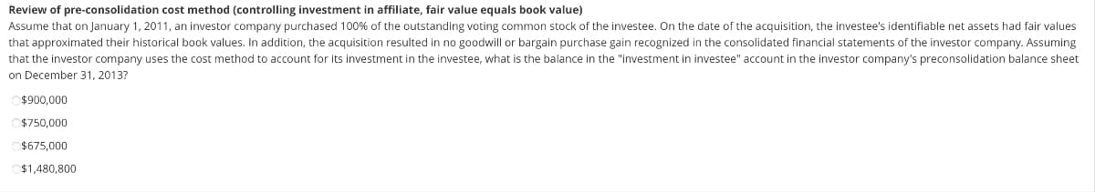 Review of pre-consolidation cost method (controlling investment in affiliate, fair value equals book value)
Assume that on January 1, 2011, an investor company purchased 100% of the outstanding voting common stock of the investee. On the date of the acquisition, the investee's identifiable net assets had fair values
that approximated their historical book values. In addition, the acquisition resulted in no goodwill or bargain purchase gain recognized in the consolidated financial statements of the investor company. Assuming
that the investor company uses the cost method to account for its investment in the investee, what is the balance in the "investment in investee" account in the investor company's preconsolidation balance sheet
on December 31, 2013?
$900,000
$750,000
$675,000
$1,480,800