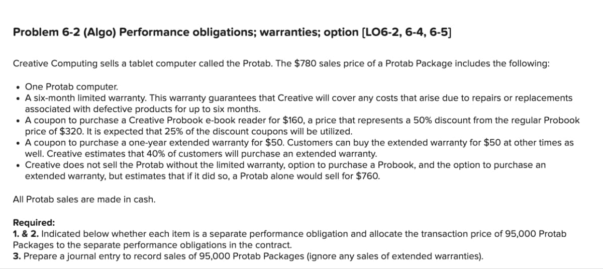 Problem 6-2 (Algo) Performance obligations; warranties; option [LO6-2, 6-4, 6-5]
Creative Computing sells a tablet computer called the Protab. The $780 sales price of a Protab Package includes the following:
One Protab computer.
• A six-month limited warranty. This warranty guarantees that Creative will cover any costs that arise due to repairs or replacements
associated with defective products for up to six months.
• A coupon to purchase a Creative Probook e-book reader for $160, a price that represents a 50% discount from the regular Probook
price of $320. It is expected that 25% of the discount coupons will be utilized.
• A coupon to purchase a one-year extended warranty for $50. Customers can buy the extended warranty for $50 at other times as
well. Creative estimates that 40% of customers will purchase an extended warranty.
• Creative does not sell the Protab without the limited warranty, option to purchase a Probook, and the option to purchase an
extended warranty, but estimates that if it did so, a Protab alone would sell for $760.
All Protab sales are made in cash.
Required:
1. & 2. Indicated below whether each item is a separate performance obligation and allocate the transaction price of 95,000 Protab
Packages to the separate performance obligations in the contract.
3. Prepare a journal entry to record sales of 95,000 Protab Packages (ignore any sales of extended warranties).