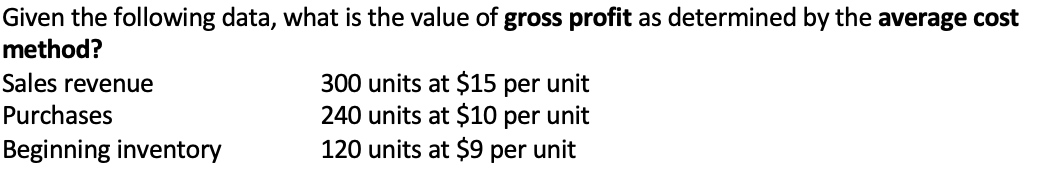 Given the following data, what is the value of gross profit as determined by the average cost
method?
Sales revenue
Purchases
Beginning inventory
300 units at $15 per unit
240 units at $10 per unit
120 units at $9 per unit
