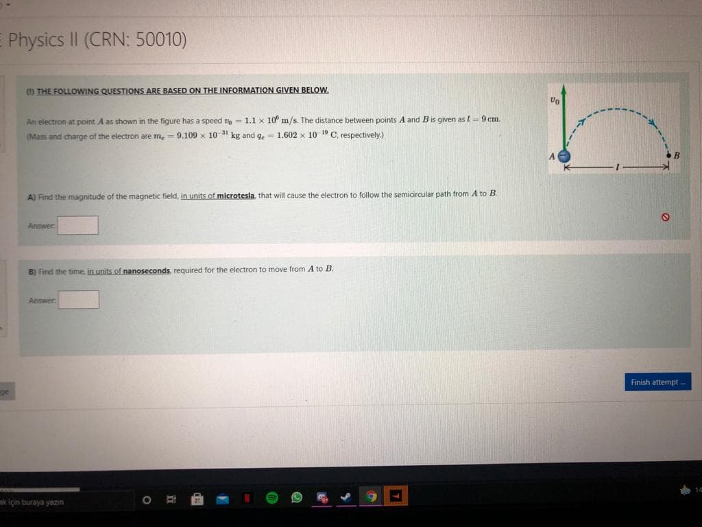 E Physics II (CRN: 50010)
O THE FOLLOWING QUESTIONS ARE BASED ON THE INFORMATION GIVEN BELOW,
An electron at point A as shown in the figure has a speed to
1.1 x 10° m/s. The distance between points A and B is given as l= 9 cm.
Mass and charge of the electron are m, = 9.109 x 10 kg and ge = 1.602 x 10 1 C, respectively.)
A) Find the magnitude of the magnetic field, in units of microtesla, that will cause the electron to follow the semicircular path from A to B
Answer
B) Find the time, in units of nanoseconds required for the electron to move from A to B.
Answer
Finish attempt ..
ge
14
ak için buraya yazın
