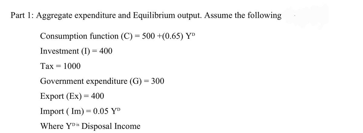 Part 1: Aggregate expenditure and Equilibrium output. Assume the following
Consumption function (C) = 500 +(0.65) YD
Investment (I) = 400
Таx
1000
Government expenditure (G) = 300
Export (Ex) = 400
Import ( Im) = 0.05 YD
Where YDis Disposal Income
