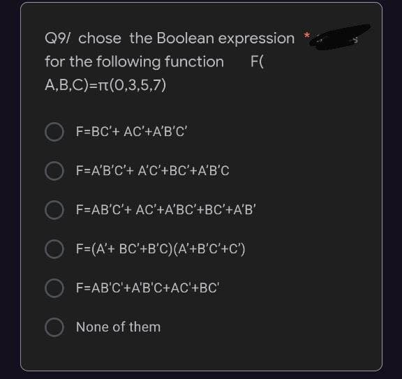 Q9/ chose the Boolean expression
for the following function
F(
A,B,C)=rt(0,3,5,7)
F=BC'+ AC'+A'B'C'
F=A'B'C'+ A'C'+BC'+A'B'C
F=AB'C'+ AC'+A'BC'+BC'+A'B'
O F=(A'+ BC'+B'C)(A'+B'C'+C')
F=AB'C'+A'B'C+AC'+BC'
None of them

