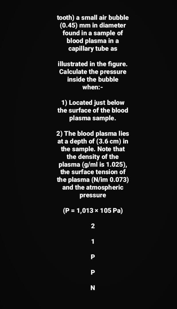 tooth) a small air bubble
(0.45) mm in diameter
found in a sample of
blood plasma in a
capillary tube as
illustrated in the figure.
Calculate the pressure
inside the bubble
when:-
1) Located just below
the surface of the blood
plasma sample.
2) The blood plasma lies
at a depth of (3.6 cm) in
the sample. Note that
the density of the
plasma (g/ml is 1.025),
the surface tension of
the plasma (N/im 0.073)
and the atmospheric
pressure
(P = 1,013 x 105 Pa)
2
1
P
P
N
