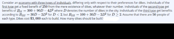 Consider an economy with three types of individuals, differing only with respect to their preferences for dikes. Individuals of the
first type get a fixed benefit of 250 from the mere existence of dikes, whatever their number. Individuals of the second type get
benefits of BI1 = 300 + 90D – 4D where D denotes the number of dikes in the city. Individuals of the third type get benefits
according to BIII = 30D – 2D² for D < 2, but Br11 = 100+30D – 2D² for D > 2. Assume that there are 50 people of
each type. Dikes cost $3, 000 each to build. How many dikes should be built?
