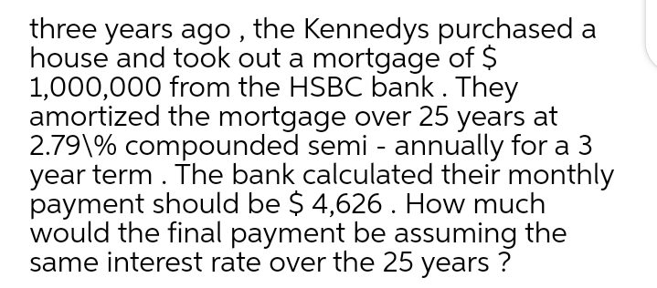 three years ago , the Kennedys purchased a
house and took out a mortgage of $
1,000,000 from the HSBC bank. They
amortized the mortgage over 25 years at
2.79\% compounded semi - annually for a 3
year term. The bank calculated their monthly
payment should be $ 4,626. How much
would the final payment be assuming the
same interest rate over the 25 years ?
