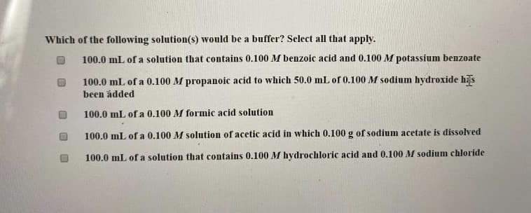 Which of the following solution(s) would be a buffer? Select all that apply.
100.0 mL of a solution that contains 0.100 M benzoic acid and 0.100M potassium benzoate
100.0 mL of a 0.100 M propanoic acid to which 50.0 mL of 0.100 M sodium hydroxide has
been ádded
100.0 mL of a 0.100 M formic acid solution
100.0 mL of a 0.100 M solution of acetic acid in which 0.100 g of sodium acetate is dissolved
100.0 mL of a solution that contains 0.100 M hydrochloric acid and 0.100 M sodium chloride
