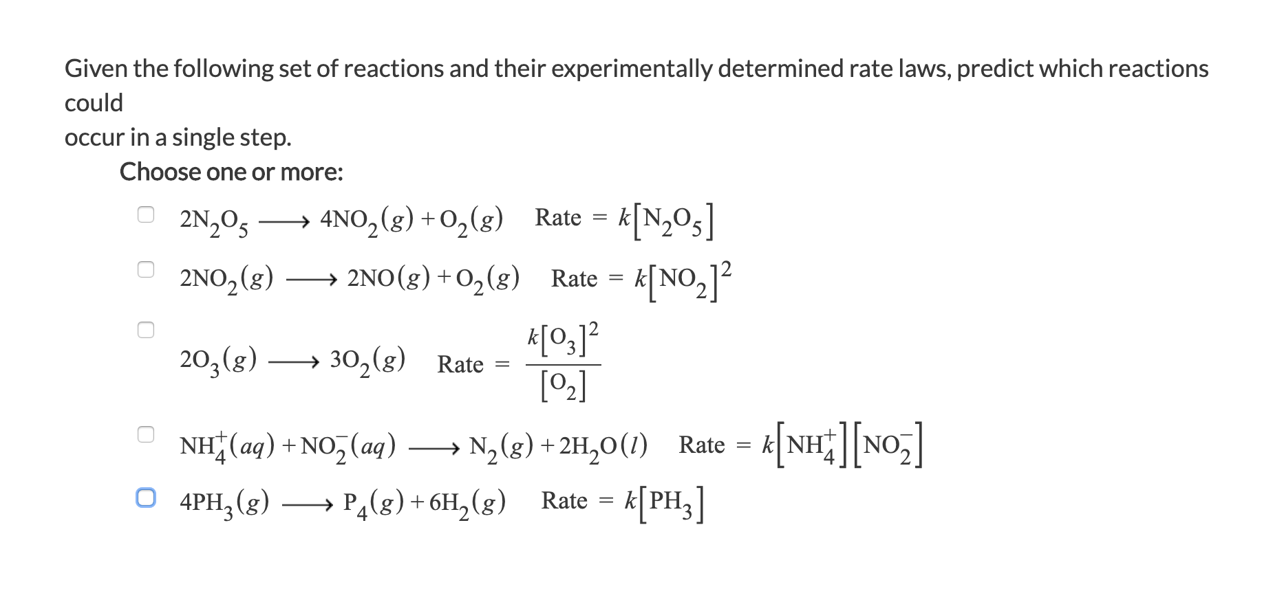 Given the following set of reactions and their experimentally determined rate laws, predict which reactions
could
occur in a single step.
Choose one or more:
O 2N,05
→
4NO,(g) + O,(g) Rate =
[N,Os]
2NO,(g)
→ 2NO(8) +0,(g) Rate = k[NO,]2
시%]2
> 30,(g) Rate =
[2]
203(g)
NH(aq) +NO, (aq)
N2(g) + 2H,0(1) Rate =
k[NHNO,
O 4PH;(g)
→ PĄ(g) + 6H, (g) Rate =
K[PH;]
