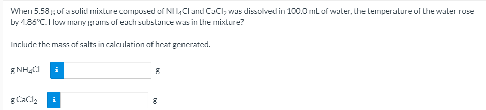 When 5.58 g of a solid mixture composed of NH4CI and CaCl2 was dissolved in 100.0 mL of water, the temperature of the water rose
by 4.86°C. How many grams of each substance was in the mixture?
Include the mass of salts in calculation of heat generated.
g NH4CI = i
g CaCl2 = i
