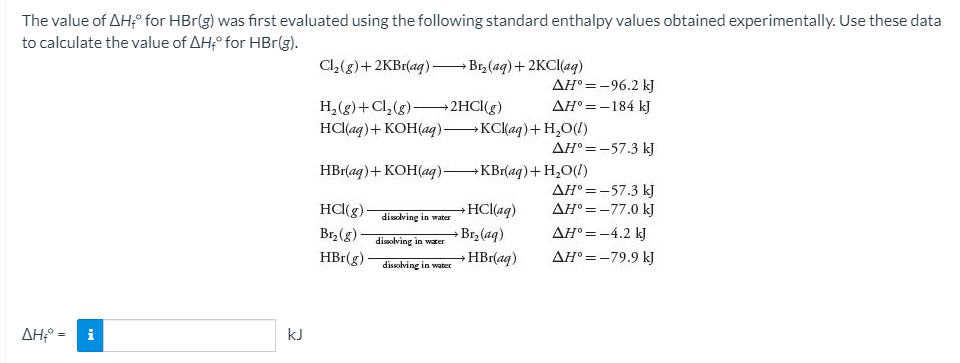 The value of AH° for HBr(g) was first evaluated using the following standard enthalpy values obtained experimentally. Use these data
to calculate the value of AHf° for HBr(g).
Cl,(g)+2KB1(ag) – Br, (ag)+2KCI(ag)
AH° =-96.2 kJ
H,(g)+Cl, (g)-
HCl(aq)+ KOH(aq) KC(aq)+H,O(!)
2HCI(g)
AH° =-184 kJ
AH° =-57.3 kJ
HBr(aq)+ KOH(aq) KBr(aq)+ H,O(!)
AH° =-57.3 kJ
AH° =-77.0 kJ
HC(g)
Br,(g)
HBr(g)-
HCl(aq)
disdlving in water
Br, (aq)
AH° =-4.2 kJ
disolving in water
HBr(aq)
AH° =-79.9 kJ
dissolving in water
ΔΗΡ-
i
kJ
