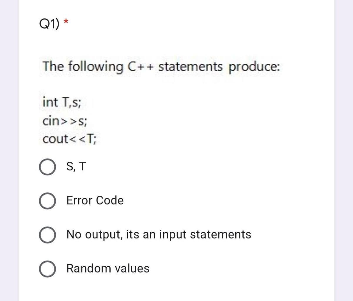 Q1)
The following C++ statements produce:
int T,s;
cin>>s;
cout< <T;
S, T
Error Code
No output, its an input statements
Random values
