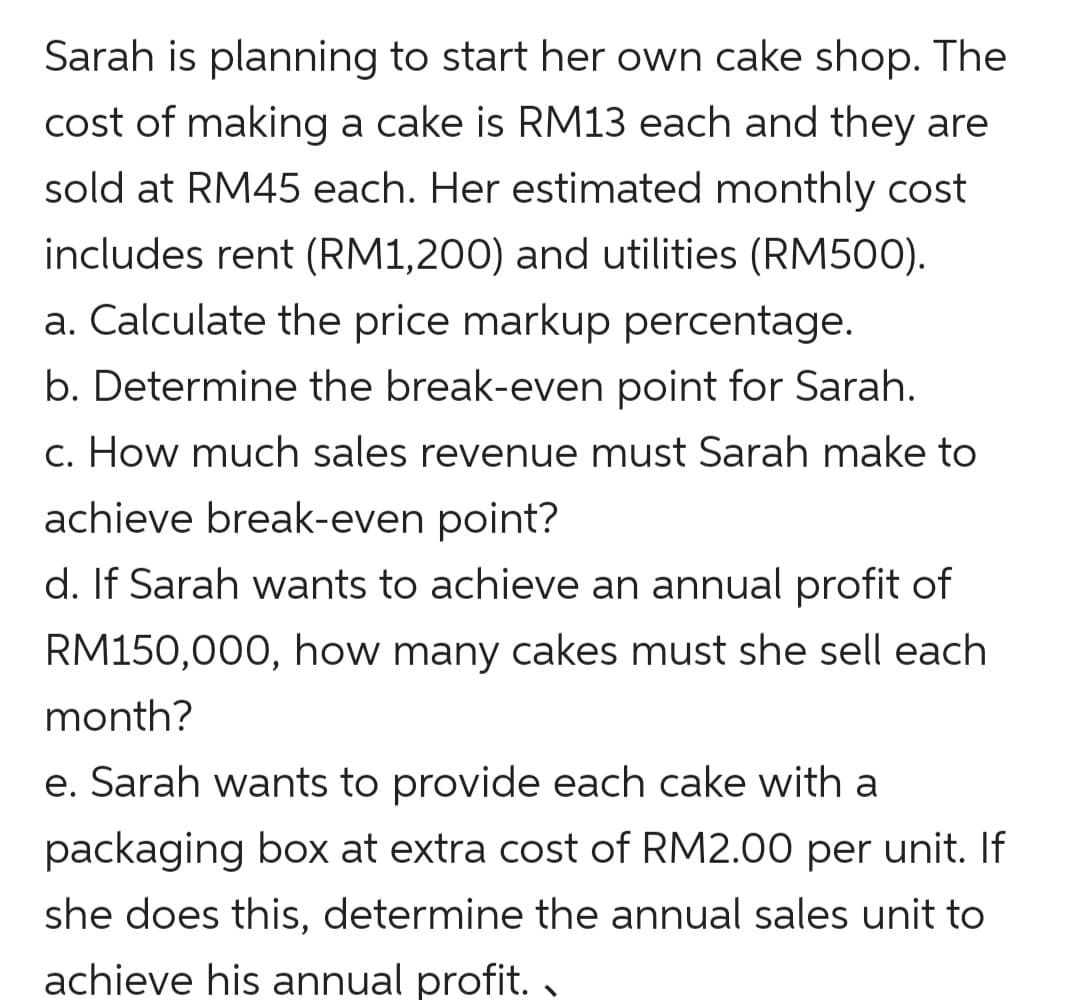Sarah is planning to start her own cake shop. The
cost of making a cake is RM13 each and they are
sold at RM45 each. Her estimated monthly cost
includes rent (RM1,200) and utilities (RM500).
a. Calculate the price markup percentage.
b. Determine the break-even point for Sarah.
c. How much sales revenue must Sarah make to
achieve break-even point?
d. If Sarah wants to achieve an annual profit of
RM150,000, how many cakes must she sell each
month?
e. Sarah wants to provide each cake with a
packaging box at extra cost of RM2.00 per unit. If
she does this, determine the annual sales unit to
achieve his annual profit. ,
