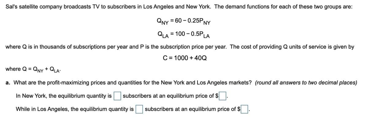 Sal's satellite company broadcasts TV to subscribers in Los Angeles and New York. The demand functions for each of these two groups are:
QNY
= 60 – 0.25PNY
QLA
= 100 – 0.5PLA
where Q is in thousands of subscriptions per year and P is the subscription price per year. The cost of providing Q units of service is given by
C = 1000 + 40Q
where Q = QNY + QLA:
a. What are the profit-maximizing prices and quantities for the New York and Los Angeles markets? (round all answers to two decimal places)
In New York, the equilibrium quantity is
subscribers at an equilibrium price of $.
While in Los Angeles, the equilibrium quantity is subscribers at an equilibrium price of $.
