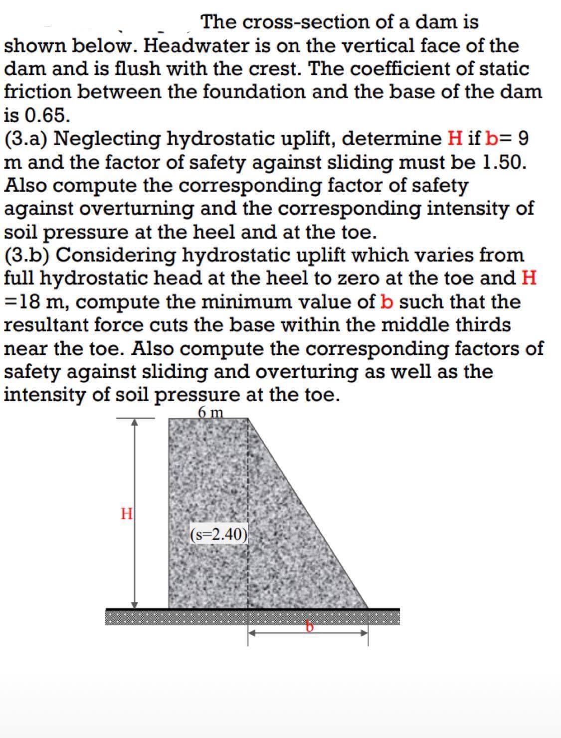 The cross-section of a dam is
shown below. Headwater is on the vertical face of the
dam and is flush with the crest. The coefficient of static
friction between the foundation and the base of the dam
is 0.65.
(3.a) Neglecting hydrostatic uplift, determine H if b= 9
m and the factor of safety against sliding must be 1.50.
Also compute the corresponding factor of safety
against overturning and the corresponding intensity of
soil pressure at the heel and at the toe.
(3.b) Considering hydrostatic uplift which varies from
full hydrostatic head at the heel to zero at the toe and H
= 18 m, compute the minimum value of b such that the
resultant force cuts the base within the middle thirds
near the toe. Also compute the corresponding factors of
safety against sliding and overturing as well as the
intensity of soil pressure at the toe.
6 m
H
(s=2.40)