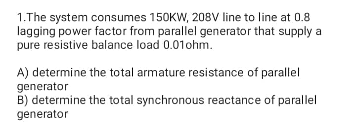1.The system consumes 150KW, 208V line to line at 0.8
lagging power factor from parallel generator that supply a
pure resistive balance load 0.01 ohm.
A) determine the total armature resistance of parallel
generator
B) determine the total synchronous reactance of parallel
generator