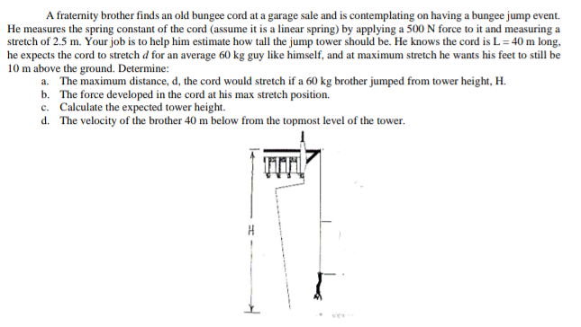 A fraternity brother finds an old bungee cord at a garage sale and is contemplating on having a bungee jump event.
He measures the spring constant of the cord (assume it is a linear spring) by applying a 500 N force to it and measuring a
stretch of 2.5 m. Your job is to help him estimate how tall the jump tower should be. He knows the cord is L = 40 m long,
he expects the cord to stretch d for an average 60 kg guy like himself, and at maximum stretch he wants his feet to still be
10 m above the ground. Determine:
a. The maximum distance, d, the cord would stretch if a 60 kg brother jumped from tower height, H.
b. The force developed in the cord at his max stretch position.
c. Calculate the expected tower height.
d. The velocity of the brother 40 m below from the topmost level of the tower.
TITI