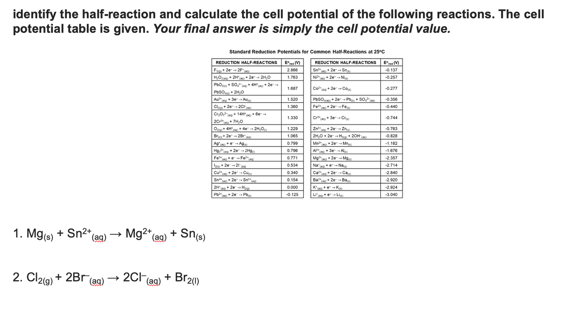 identify the half-reaction and calculate the cell potential of the following reactions. The cell
potential table is given. Your final answer is simply the cell potential value.
Standard Reduction Potentials for Common Half-Reactions at 25°C
Eºred (V)
2.866
1.763
REDUCTION HALF-REACTIONS Eºred (V)
Sn²+ (aq) + 2e-→ Sn(s)
REDUCTION HALF-REACTIONS
F2(g) + 2e- →2F-(aq)
H₂O2(aq) + 2H+ (aq) + 2e- → 2H₂O
PbO2(s) + SO₂2 (aq) + 4H+ (aq) + 2e- →
PbSO4(s) + 2H₂O
-0.137
Ni²+ (aq) + 2e- → Ni(s)
-0.257
1.687
Co²+ (aq)
+ 2e- → Co(s)
-0.277
Au³+ (aq) + 3e-→ Au(s)
PbSO4(aq) + 2e- → Pb(s) + SO4²- (aq)
-0.356
1.520
1.360
Cl2(g) + 2e- →2CH(aq)
Fe²+ (aq) + 2e-→ Fe(s)
-0.440
Cr₂O72 (aq) + 14H+ (aq) + 6e- →
1.330
Cr3+
(aq)
+ 3e- → Cr(s)
-0.744
2Cr³+ (aq) + 7H₂O
O2(g) + 4H*(aq) + 4e¯ → 2H₂O)
1.229
Zn²+ (aq) + 2e-→ Zn(s)
-0.763
Br2() +2e → 2Br (aq)
1.065
2H₂O + 2e → H₂(g) + 2OH(aq)
-0.828
Ag+ (aq) + e → Ag(s)
0.799
Mn²+ (aq) + 2e- → Mn(s)
-1.182
Hg₂+ (aq) + 2e → 2Hg()
0.796
Al³+ (aq) + 3e- → Al(s)
-1.676
0.771
Mg2+ (aq) + 2e- → Mg(s)
-2.357
Fe³+ (aq) + e- → Fe²+ (aq)
12(s) + 2e → 21 (aq)
0.534
Na* (aq) + e- → Na(s)
-2.714
0.340
Ca²+,
(aq)
-2.840
(aq)
Cu²+ + 2e- → Cu(s)
Sn4+ +2e- → Sn²+ (aq)
2H¹ (aq) + 2e → H₂(g)
0.154
Ba2+
-2.920
(aq)
(aq)
0.000
K* (aq) + e- → K(s)
-2.924
Pb²+ (aq) + 2e → Pb(s)
-0.125
Li+ (aq) + e- → Li(s)
-3.040
1. Mg(s) + Sn²+ (aq)
2. Cl2(g) + 2Br (ag)
Sn(s)
Mg²+ (aq) +
2Cl(aq) + Br2(1)
+ 2e- → Ca(s)
+ 2e- → Ba(s)