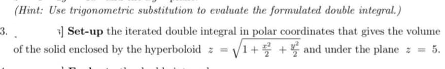 (Hint: Use trigonometric substitution to evaluate the formulated double integral.)
3.
3] Set-up the iterated double integral in polar coordinates that gives the volume
of the solid enclosed by the hyperboloid z = √√1+2+ and under the plane z = 5.
½