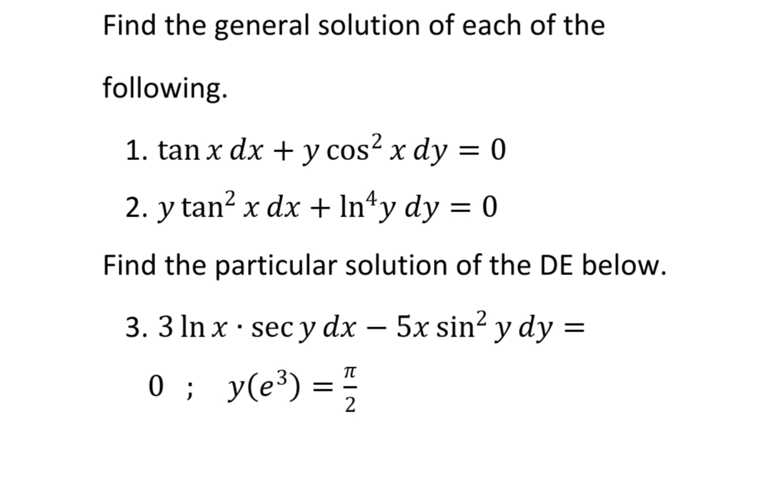 Find the general solution of each of the
following.
1. tan x dx + y cos² x dy = 0
2. y tan² x dx + ln¹y dy = 0
Find the particular solution of the DE below.
3. 3 ln x sec y dx - 5x sin² y dy =
·
0;
π
y(e³)
y(e³) = 1/2
