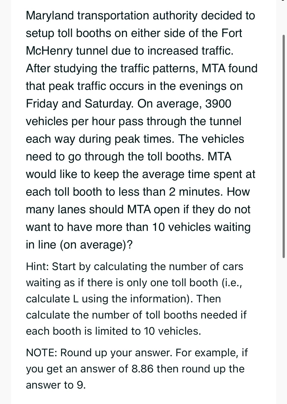 Maryland transportation authority decided to
setup toll booths on either side of the Fort
McHenry tunnel due to increased traffic.
After studying the traffic patterns, MTA found
that peak traffic occurs in the evenings on
Friday and Saturday. On average, 3900
vehicles per hour pass through the tunnel
each way during peak times. The vehicles
need to go through the toll booths. MTA
would like to keep the average time spent at
each toll booth to less than 2 minutes. How
many lanes should MTA open if they do not
want to have more than 10 vehicles waiting
in line (on average)?
Hint: Start by calculating the number of cars
waiting as if there is only one toll booth (i.e.,
calculate L using the information). Then
calculate the number of toll booths needed if
each booth is limited to 10 vehicles.
NOTE: Round up your answer. For example, if
you get an answer of 8.86 then round up the
answer to 9.