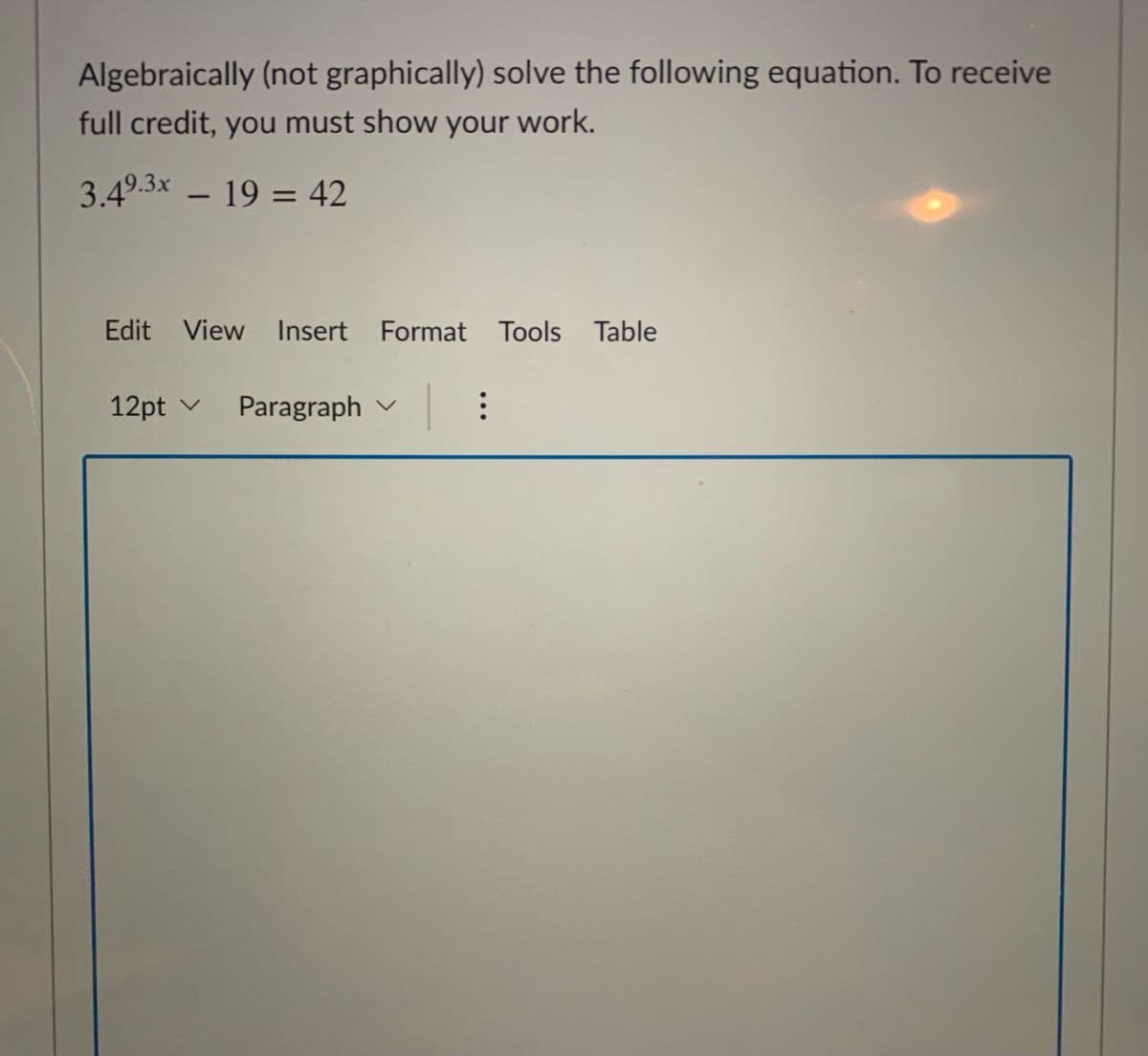 Algebraically (not graphically) solve the following equation. To receive
full credit, you must show your work.
3.49.3x – 19 = 42
Edit View Insert Format Tools
Table
12pt v
Paragraph v
