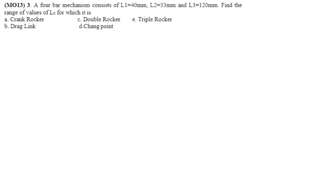 (MO13) 3. A four bar mechanism consists of L1=40mm, L2=33mm and L3=120mm. Find the
range of values of Lo for which it is
a. Crank Rocker
b. Drag Link
e. Triple Rocker
c. Double Rocker
d.Chang point